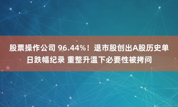 股票操作公司 96.44%!退市股创出A股历史单日跌幅纪录 重整升温下必要性被拷问