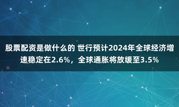股票配资是做什么的 世行预计2024年全球经济增速稳定在2.6%,全球通胀将放缓至3.5%