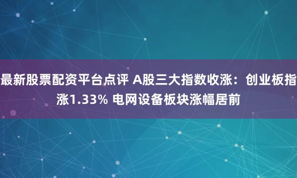 最新股票配资平台点评 A股三大指数收涨：创业板指涨1.33% 电网设备板块涨幅居前