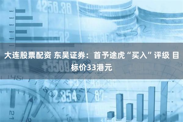 大连股票配资 东吴证券:首予途虎“买入”评级 目标价33港元