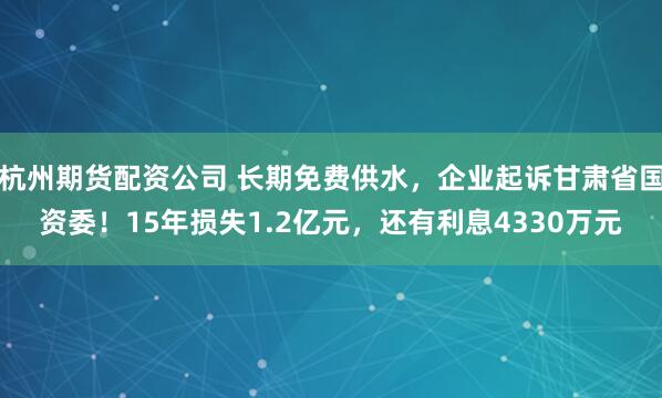 杭州期货配资公司 长期免费供水，企业起诉甘肃省国资委！15年损失1.2亿元，还有利息4330万元