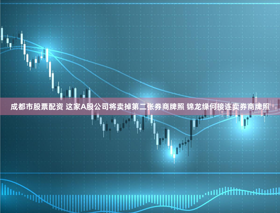 成都市股票配资 这家A股公司将卖掉第二张券商牌照 锦龙缘何接连卖券商牌照