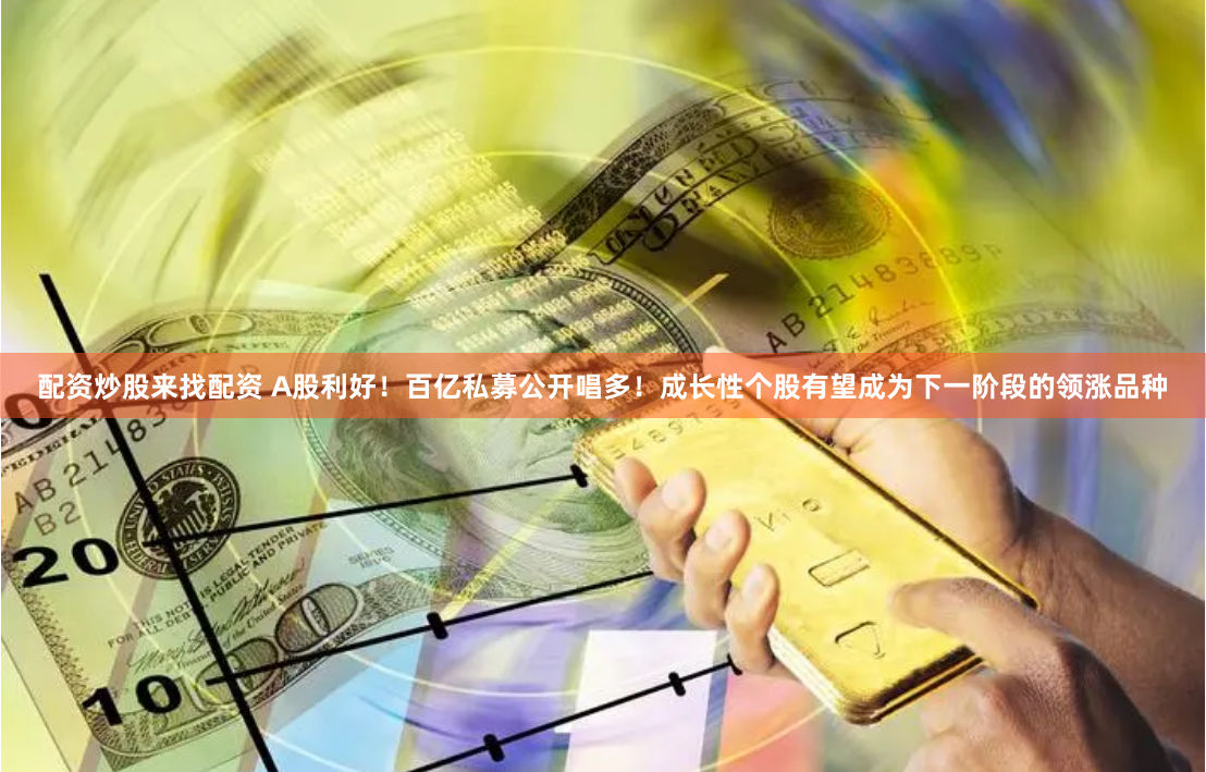 配资炒股来找配资 A股利好！百亿私募公开唱多！成长性个股有望成为下一阶段的领涨品种