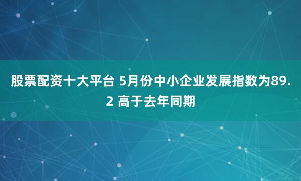 股票配资十大平台 5月份中小企业发展指数为89.2 高于去年同期