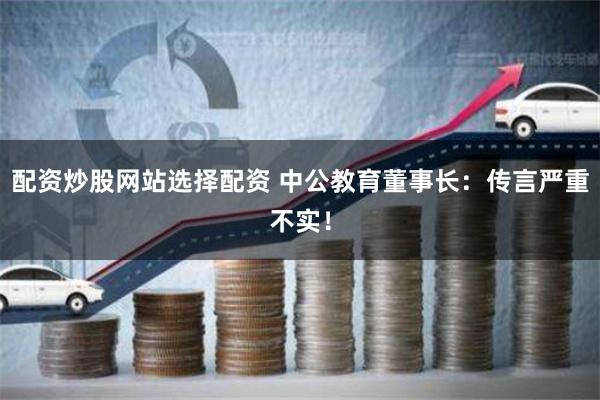 配资炒股网站选择配资 中公教育董事长：传言严重不实！