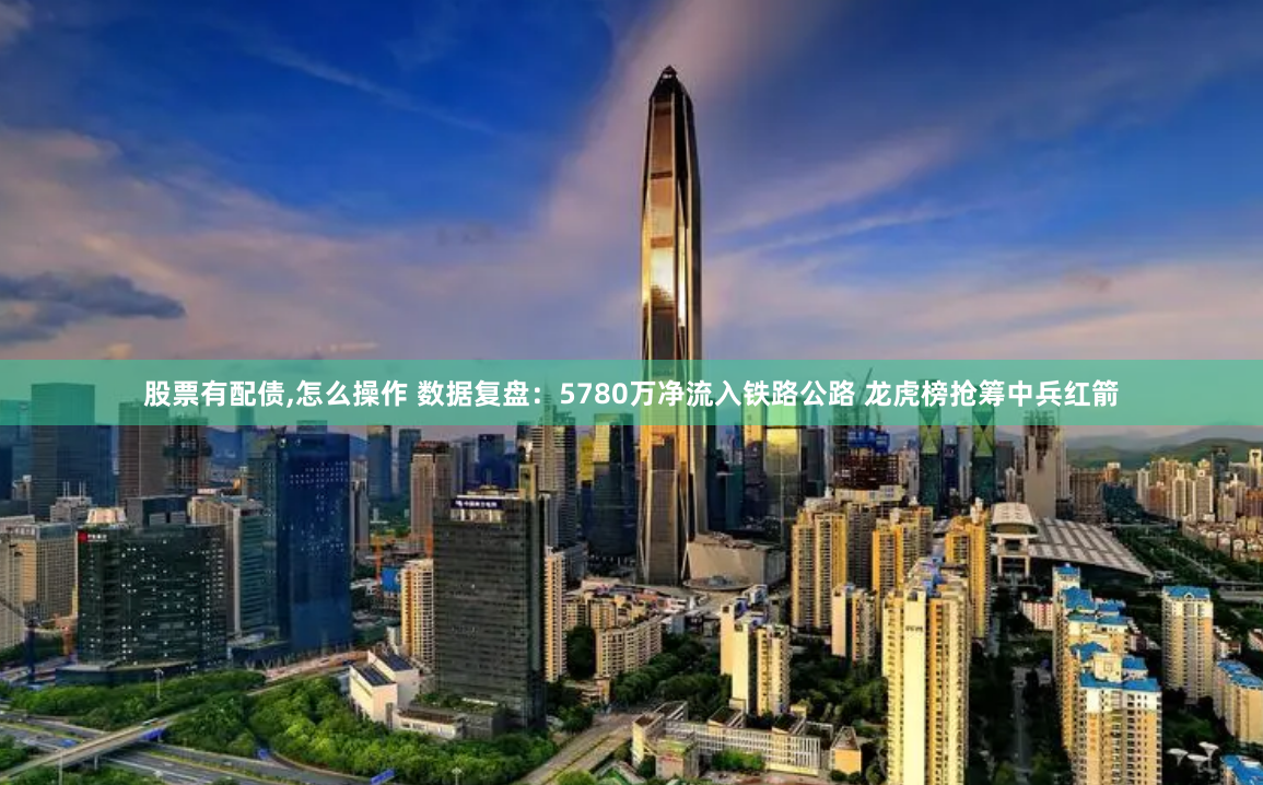 股票有配债,怎么操作 数据复盘：5780万净流入铁路公路 龙虎榜抢筹中兵红箭
