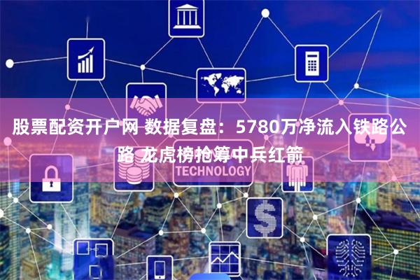 股票配资开户网 数据复盘：5780万净流入铁路公路 龙虎榜抢筹中兵红箭