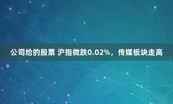 公司给的股票 沪指微跌0.02%，传媒板块走高