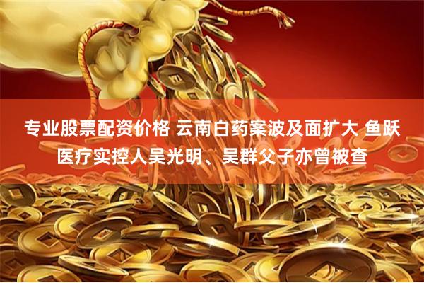 专业股票配资价格 云南白药案波及面扩大 鱼跃医疗实控人吴光明、吴群父子亦曾被查