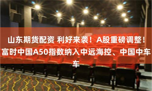 山东期货配资 利好来袭！A股重磅调整！富时中国A50指数纳入中远海控、中国中车