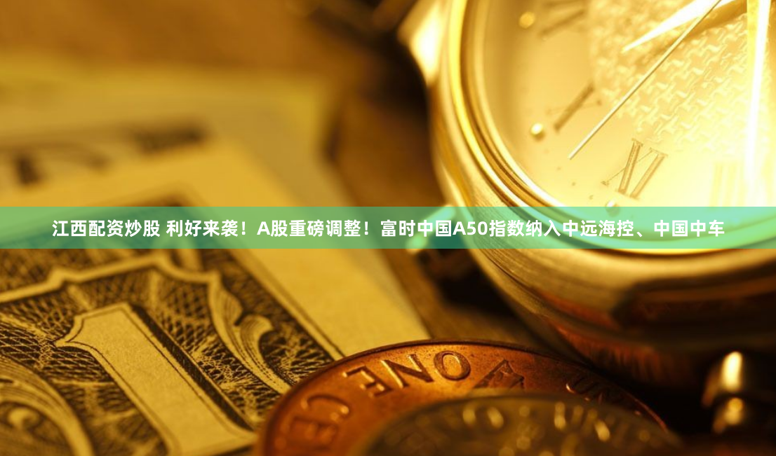 江西配资炒股 利好来袭！A股重磅调整！富时中国A50指数纳入中远海控、中国中车