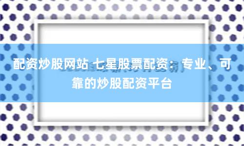 配资炒股网站 七星股票配资：专业、可靠的炒股配资平台