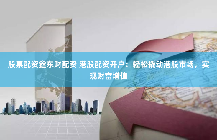 股票配资鑫东财配资 港股配资开户：轻松撬动港股市场，实现财富增值