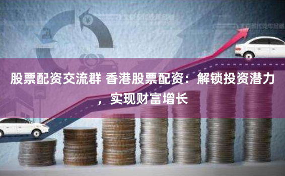股票配资交流群 香港股票配资：解锁投资潜力，实现财富增长