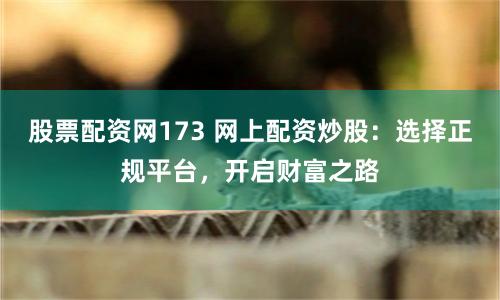 股票配资网173 网上配资炒股：选择正规平台，开启财富之路